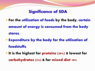  For the utilization of foods by the body, certain
amount of energy is consumed from the body
stores.
 Expenditure by the body for the utilization of
foodstuffs.
 It is the highest for proteins (30%) & lowest for
carbohydrates (5%) & for mixed diet 10%
 