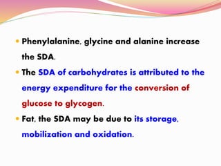  Phenylalanine, glycine and alanine increase
the SDA.
 The SDA of carbohydrates is attributed to the
energy expenditure for the conversion of
glucose to glycogen.
 Fat, the SDA may be due to its storage,
mobilization and oxidation.
 