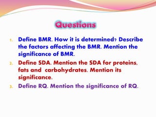1. Define BMR. How it is determined? Describe
the factors affecting the BMR. Mention the
significance of BMR.
2. Define SDA. Mention the SDA for proteins,
fats and carbohydrates. Mention its
significance.
3. Define RQ. Mention the significance of RQ.
 