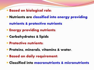  Based on biological role:
 Nutrients are classified into energy providing
nutrients & protective nutrients
 Energy providing nutrients:
 Carbohydrates & lipids
 Protective nutrients:
 Proteins, minerals, vitamins & water.
 Based on daily requirement:
 Classified into macronutrients & micronutrients
 