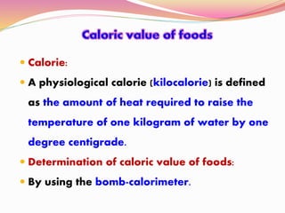  Calorie:
 A physiological calorie (kilocalorie) is defined
as the amount of heat required to raise the
temperature of one kilogram of water by one
degree centigrade.
 Determination of caloric value of foods:
 By using the bomb-calorimeter.
 