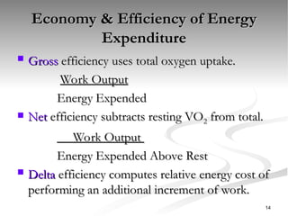 Economy & Efficiency of Energy
Economy & Efficiency of Energy
Expenditure
Expenditure
 Gross
Gross efficiency uses total oxygen uptake.
efficiency uses total oxygen uptake.
Work Output
Work Output
Energy Expended
Energy Expended
 Net
Net efficiency subtracts resting VO
efficiency subtracts resting VO2
2 from total.
from total.
Work Output
Work Output
Energy Expended Above Rest
Energy Expended Above Rest
 Delta
Delta efficiency computes relative energy cost of
efficiency computes relative energy cost of
performing an additional increment of work.
performing an additional increment of work.
14
 