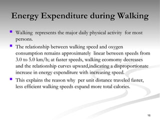 Energy Expenditure during Walking
Energy Expenditure during Walking
 Walking represents the major daily physical activity for most
Walking represents the major daily physical activity for most
persons.
persons.
 The relationship between walking speed and oxygen
The relationship between walking speed and oxygen
consumption remains approximately linear between speeds from
consumption remains approximately linear between speeds from
3.0 to 5.0 km/h; at faster speeds, walking ecomomy decreases
3.0 to 5.0 km/h; at faster speeds, walking ecomomy decreases
and the relationship curves upward,indicating a disproportionate
and the relationship curves upward,indicating a disproportionate
increase in energy expenditure with increasing speed.
increase in energy expenditure with increasing speed.
 This explains the reason why per unit distance traveled faster,
This explains the reason why per unit distance traveled faster,
less efficient walking speeds expand more total calories.
less efficient walking speeds expand more total calories.
16
 