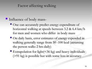  Influence of body mass-
Influence of body mass-
 One can accurately predict energy expenditure of
One can accurately predict energy expenditure of
horizontal walking at speeds between 3.2 & 6.4 km/h
horizontal walking at speeds between 3.2 & 6.4 km/h
for men and women who differ in body mass
for men and women who differ in body mass
 On daily basis, error estimates of energy expended in
On daily basis, error estimates of energy expended in
walking generally range from 50 -100 kcal (assuming
walking generally range from 50 -100 kcal (assuming
the person walks 2 hrs daily)
the person walks 2 hrs daily)
 Extrapolation for light(<36 kg) and heavy individuals
Extrapolation for light(<36 kg) and heavy individuals
(>91 kg) is possible but with some loss in accuracy
(>91 kg) is possible but with some loss in accuracy
Factor affecting walking
19
 