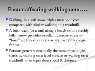 Factor affecting walking cont….
Factor affecting walking cont….
 Walking in a soft snow triples metabolic cost
Walking in a soft snow triples metabolic cost
compared with similar walking on a treadmill.
compared with similar walking on a treadmill.
 A brisk walk (or a run) along a beach or in a freshly
A brisk walk (or a run) along a beach or in a freshly
fallen snow provides excellent exercise stress to
fallen snow provides excellent exercise stress to
“burn” additional calories or improve physiologic
“burn” additional calories or improve physiologic
fitness
fitness
 Persons generate essentially the same physiologic
Persons generate essentially the same physiologic
stress by walking on a level surface or walking on a
stress by walking on a level surface or walking on a
treadmill at an equivalent speed & distance
treadmill at an equivalent speed & distance
21
 