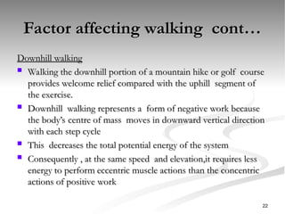 Factor affecting walking cont…
Factor affecting walking cont…
Downhill walking
Downhill walking
 Walking the downhill portion of a mountain hike or golf course
Walking the downhill portion of a mountain hike or golf course
provides welcome relief compared with the uphill segment of
provides welcome relief compared with the uphill segment of
the exercise.
the exercise.
 Downhill walking represents a form of negative work because
Downhill walking represents a form of negative work because
the body’s centre of mass moves in downward vertical direction
the body’s centre of mass moves in downward vertical direction
with each step cycle
with each step cycle
 This decreases the total potential energy of the system
This decreases the total potential energy of the system
 Consequently , at the same speed and elevation,it requires less
Consequently , at the same speed and elevation,it requires less
energy to perform eccentric muscle actions than the concentric
energy to perform eccentric muscle actions than the concentric
actions of positive work
actions of positive work
22
 
