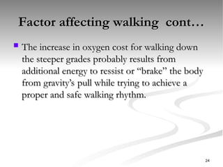 Factor affecting walking cont…
Factor affecting walking cont…
 The increase in oxygen cost for walking down
The increase in oxygen cost for walking down
the steeper grades probably results from
the steeper grades probably results from
additional energy to ressist or “brake” the body
additional energy to ressist or “brake” the body
from gravity’s pull while trying to achieve a
from gravity’s pull while trying to achieve a
proper and safe walking rhythm.
proper and safe walking rhythm.
24
 