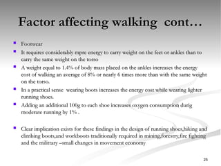 Factor affecting walking cont…
Factor affecting walking cont…
 Footwear
Footwear
 It requires considerably mpre energy to carry weight on the feet or ankles than to
It requires considerably mpre energy to carry weight on the feet or ankles than to
carry the same weight on the torso
carry the same weight on the torso
 A weight equal to 1.4% of body mass placed on the ankles increases the energy
A weight equal to 1.4% of body mass placed on the ankles increases the energy
cost of walking an average of 8% or nearly 6 times more than with the same weight
cost of walking an average of 8% or nearly 6 times more than with the same weight
on the torso.
on the torso.
 In a practical sense wearing boots increases the energy cost while wearing lighter
In a practical sense wearing boots increases the energy cost while wearing lighter
running shoes.
running shoes.
 Adding an additional 100g to each shoe increases oxygen consumption durig
Adding an additional 100g to each shoe increases oxygen consumption durig
moderate running by 1% .
moderate running by 1% .
 Clear implication exists for these findings in the design of running shoes,hiking and
Clear implication exists for these findings in the design of running shoes,hiking and
climbing boots,and workboots traditionally required in mining,forestry,fire fighting
climbing boots,and workboots traditionally required in mining,forestry,fire fighting
and the milittary –small changes in movement economy
and the milittary –small changes in movement economy
25
 