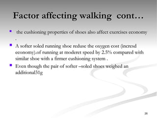 Factor affecting walking cont…
Factor affecting walking cont…

the cushioning properties of shoes also affect exercises economy
the cushioning properties of shoes also affect exercises economy
.
.
 A softer soled running shoe reduse the oxygen cost (incresd
A softer soled running shoe reduse the oxygen cost (incresd
economy).of running at moderet speed by 2.5% compared with
economy).of running at moderet speed by 2.5% compared with
similar shoe with a firmer cushioning system .
similar shoe with a firmer cushioning system .
 Even though the pair of softer –soled shoes weighed an
Even though the pair of softer –soled shoes weighed an
additional31g
additional31g
26
 