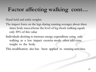 Factor affecting walking cont…
Factor affecting walking cont…
Hand held and ankle weights
Hand held and ankle weights
The impect force on the legs during running averages about three
The impect force on the legs during running averages about three
times body mass,wheras the level of leg shock walking equals
times body mass,wheras the level of leg shock walking equals
only 30% of this value
only 30% of this value
Individuals desiring to increase energy expenditure using only
Individuals desiring to increase energy expenditure using only
walking as a low impact exercise mode often add extra
walking as a low impact exercise mode often add extra
weight to the body.
weight to the body.
This modification also has been applied to running activities.
This modification also has been applied to running activities.
27
 