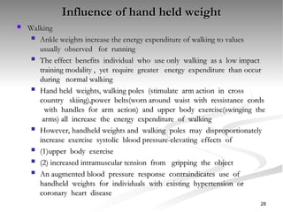 Influence of hand held weight
Influence of hand held weight
 Walking
Walking
 Ankle weights increase the energy expenditure of walking to values
Ankle weights increase the energy expenditure of walking to values
usually observed for running
usually observed for running
 The effect benefits individual who use only walking as a low impact
The effect benefits individual who use only walking as a low impact
training modality , yet require greater energy expenditure than occur
training modality , yet require greater energy expenditure than occur
during normal walking
during normal walking
 Hand held weights, walking poles (stimulate arm action in cross
Hand held weights, walking poles (stimulate arm action in cross
country skiing),power belts(worn around waist with ressistance cords
country skiing),power belts(worn around waist with ressistance cords
with handles for arm action) and upper body exercise(swinging the
with handles for arm action) and upper body exercise(swinging the
arms) all increase the energy expenditure of walking
arms) all increase the energy expenditure of walking
 However, handheld weights and walking poles may disproportionately
However, handheld weights and walking poles may disproportionately
increase exercise systolic blood pressure-elevating effects of
increase exercise systolic blood pressure-elevating effects of
 (1)upper body exercise
(1)upper body exercise
 (2) increased intramuscular tension from gripping the object
(2) increased intramuscular tension from gripping the object
 An augmented blood pressure response contraindicates use of
An augmented blood pressure response contraindicates use of
handheld weights for individuals with existing hypertension or
handheld weights for individuals with existing hypertension or
coronary heart disease
coronary heart disease
28
 