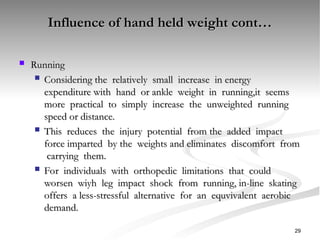 Influence of hand held weight cont…
Influence of hand held weight cont…
 Running
Running
 Considering the relatively small increase in energy
Considering the relatively small increase in energy
expenditure with hand or ankle weight in running,it seems
expenditure with hand or ankle weight in running,it seems
more practical to simply increase the unweighted running
more practical to simply increase the unweighted running
speed or distance.
speed or distance.
 This reduces the injury potential from the added impact
This reduces the injury potential from the added impact
force imparted by the weights and eliminates discomfort from
force imparted by the weights and eliminates discomfort from
carrying them.
carrying them.
 For individuals with orthopedic limitations that could
For individuals with orthopedic limitations that could
worsen wiyh leg impact shock from running, in-line skating
worsen wiyh leg impact shock from running, in-line skating
offers a less-stressful alternative for an equvivalent aerobic
offers a less-stressful alternative for an equvivalent aerobic
demand.
demand.
29
 
