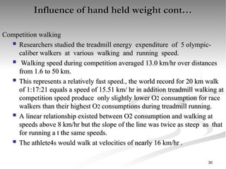 Influence of hand held weight cont…
Influence of hand held weight cont…
Competition walking
Competition walking
 Researchers studied the treadmill energy expenditure of 5 olympic-
Researchers studied the treadmill energy expenditure of 5 olympic-
caliber walkers at various walking and running speed.
caliber walkers at various walking and running speed.
 Walking speed during competition averaged 13.0 km/hr over distances
Walking speed during competition averaged 13.0 km/hr over distances
from 1.6 to 50 km.
from 1.6 to 50 km.
 This represents a relatively fast speed., the world record for 20 km walk
This represents a relatively fast speed., the world record for 20 km walk
of 1:17:21 equals a speed of 15.51 km/ hr in addition treadmill walking at
of 1:17:21 equals a speed of 15.51 km/ hr in addition treadmill walking at
competition speed produce only slightly lower O
competition speed produce only slightly lower O2
2 consumption for race
consumption for race
walkers than their highest O
walkers than their highest O2
2 consumptions during treadmill running.
consumptions during treadmill running.
 A linear relationship existed between O2 consumption and walking at
A linear relationship existed between O2 consumption and walking at
speeds above 8 km/hr but the slope of the line was twice as steep as that
speeds above 8 km/hr but the slope of the line was twice as steep as that
for running a t the same speeds.
for running a t the same speeds.
 The athlete4s would walk at velocities of nearly 16 km/hr .
The athlete4s would walk at velocities of nearly 16 km/hr .
30
 