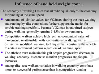 Influence of hand held weight cont…
Influence of hand held weight cont…
The economy of walking Faster than 8km/hr equal only ½ the economy
The economy of walking Faster than 8km/hr equal only ½ the economy
for running at the same speed.
for running at the same speed.
 Attainment of similar values for VO2max during the race walking
Attainment of similar values for VO2max during the race walking
and running by elite competitors further supports the model for
and running by elite competitors further supports the model for
aerobic training specificity because VO2 max in untrained subjects
aerobic training specificity because VO2 max in untrained subjects
during walking generally remains 5-15% below running e.
during walking generally remains 5-15% below running e.
 Competiiton walkers achieve high yet uneconomical rates of
Competiiton walkers achieve high yet uneconomical rates of
movement, unattainable with conventional walking, with a
movement, unattainable with conventional walking, with a
distinctive modified walking technique that constrains the athelete
distinctive modified walking technique that constrains the athelete
to certain movement patterns regardless of walking speed.
to certain movement patterns regardless of walking speed.
 The athelete must maintain this gait despite progressive decrease in
The athelete must maintain this gait despite progressive decrease in
walking economy as exercise duration progresses and fatigue
walking economy as exercise duration progresses and fatigue
increases .
increases .
 among elite race walkers,variation in walking economy contribute
among elite race walkers,variation in walking economy contribute
more to successful performance than in competitive running
more to successful performance than in competitive running 31
 