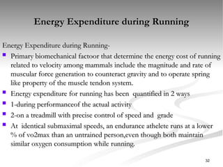 Energy Expenditure during Running
Energy Expenditure during Running
Energy Expenditure during Running-
Energy Expenditure during Running-
 Primary biomechanical factoor that determine the energy cost of running
Primary biomechanical factoor that determine the energy cost of running
related to velocity among mammals include the magnitude and rate of
related to velocity among mammals include the magnitude and rate of
muscular force generation to counteract gravity and to operate spring
muscular force generation to counteract gravity and to operate spring
like property of the muscle tendon system.
like property of the muscle tendon system.
 Energy expenditure for running has been quantified in 2 ways
Energy expenditure for running has been quantified in 2 ways
 1-during performanceof the actual activity
1-during performanceof the actual activity
 2-on a treadmill with precise control of speed and grade
2-on a treadmill with precise control of speed and grade
 At identical submaximal speeds, an endurance athelete runs at a lower
At identical submaximal speeds, an endurance athelete runs at a lower
% of vo2max than an untrained person,even though both maintain
% of vo2max than an untrained person,even though both maintain
similar oxygen consumption while running.
similar oxygen consumption while running.
32
 