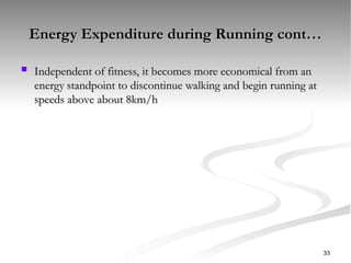 Energy Expenditure during Running cont…
Energy Expenditure during Running cont…
 Independent of fitness, it becomes more economical from an
Independent of fitness, it becomes more economical from an
energy standpoint to discontinue walking and begin running at
energy standpoint to discontinue walking and begin running at
speeds above about 8km/h
speeds above about 8km/h
33
 