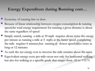 Energy Expenditure during Running cont…
Energy Expenditure during Running cont…
 Economy of running fast or slow-
Economy of running fast or slow-
 Because of linear relationship between oxygen consumption & running
Because of linear relationship between oxygen consumption & running
speed,the total energy requirement for running a given distance is about
speed,the total energy requirement for running a given distance is about
the same regardless of speed
the same regardless of speed
 Simply stated, running a mile at 10 mph requires about twice the energy
Simply stated, running a mile at 10 mph requires about twice the energy
per minute as running a mile at 5 mph; at the faster speed ,completing
per minute as running a mile at 5 mph; at the faster speed ,completing
the mile requires 6 minutes,but running at slower speed takes twice as
the mile requires 6 minutes,but running at slower speed takes twice as
long or 12 minutes
long or 12 minutes
 As such the net energy cost to traverse the mile remains about the same
As such the net energy cost to traverse the mile remains about the same
 Equvivalent energy costs per mile occur not only for horizontal walking
Equvivalent energy costs per mile occur not only for horizontal walking
but also for walking at a specific grade that ranges from -45 to +15 %
but also for walking at a specific grade that ranges from -45 to +15 %
34
 