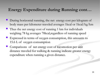 Energy Expenditure during Running cont…
Energy Expenditure during Running cont…
 During horizontal running, the net energy cost per kilogram of
During horizontal running, the net energy cost per kilogram of
body mass per kilometer traveled averages 1kcal or 1kcal/kg/km
body mass per kilometer traveled averages 1kcal or 1kcal/kg/km
 Thus the net energy cost of running 1 km for individuals
Thus the net energy cost of running 1 km for individuals
weighing 78 kg averages 78kcal,regardless of running speed
weighing 78 kg averages 78kcal,regardless of running speed
 Expressed in terms of oxygen consumption, this amounts to
Expressed in terms of oxygen consumption, this amounts to
15.6 L of oxygen consumption
15.6 L of oxygen consumption
 Comparisons of net energy cost of locomotion per unit
Comparisons of net energy cost of locomotion per unit
distance traveled for walking & running indicate greater energy
distance traveled for walking & running indicate greater energy
expenditure when running a given distance.
expenditure when running a given distance.
35
 