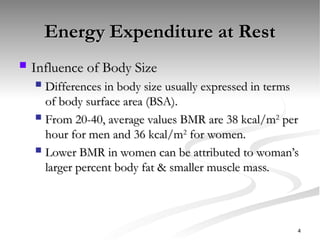 Energy Expenditure at Rest
Energy Expenditure at Rest
 Influence of Body Size
Influence of Body Size
 Differences in body size usually expressed in terms
Differences in body size usually expressed in terms
of body surface area (BSA).
of body surface area (BSA).
 From 20-40, average values BMR are 38 kcal/m
From 20-40, average values BMR are 38 kcal/m2
2
per
per
hour for men and 36 kcal/m
hour for men and 36 kcal/m2
2
for women.
for women.
 Lower BMR in women can be attributed to woman’s
Lower BMR in women can be attributed to woman’s
larger percent body fat & smaller muscle mass.
larger percent body fat & smaller muscle mass.
4
 