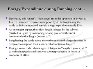Energy Expenditure during Running cont…
Energy Expenditure during Running cont…
 Decreasing this runner’s stride length from the optimum of 149cm to
Decreasing this runner’s stride length from the optimum of 149cm to
135 cm increased oxygen consumption by 4.1%; lengthening the
135 cm increased oxygen consumption by 4.1%; lengthening the
stride to 169 cm increased aerobic energy expenditure nearly 13%
stride to 169 cm increased aerobic energy expenditure nearly 13%
 As one might expect, the stride length selected by the subject
As one might expect, the stride length selected by the subject
(marked in figure by solid orange circle) produced the most
(marked in figure by solid orange circle) produced the most
economical stride length (lowest vo2)
economical stride length (lowest vo2)
 Lengthening the stride above the optimum caused a larger increase in
Lengthening the stride above the optimum caused a larger increase in
oxygen consumption than a shorter-than-optimum length
oxygen consumption than a shorter-than-optimum length
 Urging a runner who shows signs of fatigue to “lengthen your stride!”
Urging a runner who shows signs of fatigue to “lengthen your stride!”
to maintain speed actually proves counterproductive in terms of
to maintain speed actually proves counterproductive in terms of
economy of effort
economy of effort

44
 