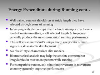 Energy Expenditure during Running cont…
Energy Expenditure during Running cont…
 Well trained runners should run at stride length they have
Well trained runners should run at stride length they have
selected through years of running
selected through years of running
 In keeping with the concept that the body attempts to achieve a
In keeping with the concept that the body attempts to achieve a
level of minimum effort, a self selected length & frequency
level of minimum effort, a self selected length & frequency
generally produce the most economical running performance
generally produce the most economical running performance
 This reflects an individual’s unique body size ,inertia of limb
This reflects an individual’s unique body size ,inertia of limb
segments, & anatomic development
segments, & anatomic development
 No “best” style characterizes elite runners
No “best” style characterizes elite runners
 Biomechanical analysis may help the athelete correctminor
Biomechanical analysis may help the athelete correctminor
irregularities in movement pattern while running
irregularities in movement pattern while running
 For competitive runner, any minor improvement in movement
For competitive runner, any minor improvement in movement
economy generally improves performance
economy generally improves performance
45
 