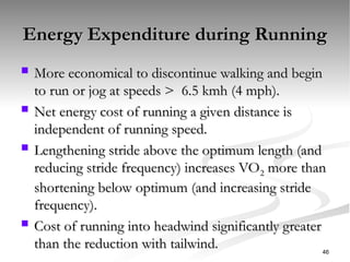 Energy Expenditure during Running
Energy Expenditure during Running
 More economical to discontinue walking and begin
More economical to discontinue walking and begin
to run or jog at speeds > 6.5 kmh (4 mph).
to run or jog at speeds > 6.5 kmh (4 mph).
 Net energy cost of running a given distance is
Net energy cost of running a given distance is
independent of running speed.
independent of running speed.
 Lengthening stride above the optimum length (and
Lengthening stride above the optimum length (and
reducing stride frequency) increases VO
reducing stride frequency) increases VO2
2 more than
more than
shortening below optimum (and increasing stride
shortening below optimum (and increasing stride
frequency).
frequency).
 Cost of running into headwind significantly greater
Cost of running into headwind significantly greater
than the reduction with tailwind.
than the reduction with tailwind. 46
 