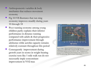  Anthropometric variables & body
Anthropometric variables & body
mechanics that reduces movement
mechanics that reduces movement
economy
economy
 Fig 10.9 B illustrates that run ning
Fig 10.9 B illustrates that run ning
economy improves steadily during years
economy improves steadily during years
10 through 18
10 through 18
 Poor running economy among young
Poor running economy among young
children partly explains their inferior
children partly explains their inferior
performance in distance running
performance in distance running
compared with adults & their progressive
compared with adults & their progressive
performance improvement through
performance improvement through
adolsence while aerobic capacity remains
adolsence while aerobic capacity remains
relatively constant throughout this period
relatively constant throughout this period
 Consequently improvement during
Consequently improvement during
growth years in scores in weight bearing
growth years in scores in weight bearing
exercise tests like 1 mile walk run do not
exercise tests like 1 mile walk run do not
necessarily imply concomitant
necessarily imply concomitant
improvement in VO2 max
improvement in VO2 max
49
 