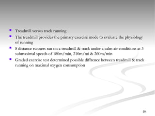  Treadmill versus track running
Treadmill versus track running
 The treadmill provides the primary exercise mode to evaluate the physiology
The treadmill provides the primary exercise mode to evaluate the physiology
of running
of running
 8 distance runners ran on a treadmill & track under a calm air conditions at 3
8 distance runners ran on a treadmill & track under a calm air conditions at 3
submaximal speeds of 180m/min, 210m/mi & 260m/min
submaximal speeds of 180m/min, 210m/mi & 260m/min
 Graded exercise test determined possible diffrence between treadmill & track
Graded exercise test determined possible diffrence between treadmill & track
running on maximal oxygen consumption
running on maximal oxygen consumption
50
 