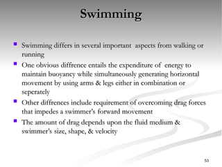 Swimming
Swimming
 Swimming differs in several important aspects from walking or
Swimming differs in several important aspects from walking or
running
running
 One obvious diffrence entails the expenditure of energy to
One obvious diffrence entails the expenditure of energy to
maintain buoyancy while simultaneously generating horizontal
maintain buoyancy while simultaneously generating horizontal
movement by using arms & legs either in combination or
movement by using arms & legs either in combination or
seperately
seperately
 Other diffrences include requirement of overcoming drag forces
Other diffrences include requirement of overcoming drag forces
that impedes a swimmer’s forward movement
that impedes a swimmer’s forward movement
 The amount of drag depends upon the fluid medium &
The amount of drag depends upon the fluid medium &
swimmer’s size, shape, & velocity
swimmer’s size, shape, & velocity
53
 