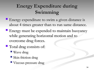 Energy Expenditure during
Energy Expenditure during
Swimming
Swimming
 Energy expenditure to swim a given distance is
Energy expenditure to swim a given distance is
about 4 times greater than to run same distance.
about 4 times greater than to run same distance.
 Energy must be expended to maintain buoyancy
Energy must be expended to maintain buoyancy
while generating horizontal motion and to
while generating horizontal motion and to
overcome drag forces.
overcome drag forces.
 Total drag consists of:
Total drag consists of:
 Wave drag
Wave drag
 Skin friction drag
Skin friction drag
 Viscous pressure drag
Viscous pressure drag
54
 