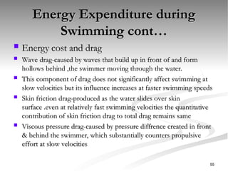 Energy Expenditure during
Energy Expenditure during
Swimming cont…
Swimming cont…
 Energy cost and drag
Energy cost and drag
 Wave drag-caused by waves that build up in front of and form
Wave drag-caused by waves that build up in front of and form
hollows behind ,the swimmer moving through the water.
hollows behind ,the swimmer moving through the water.
 This component of drag does not significantly affect swimming at
This component of drag does not significantly affect swimming at
slow velocities but its influence increases at faster swimming speeds
slow velocities but its influence increases at faster swimming speeds
 Skin friction drag-produced as the water slides over skin
Skin friction drag-produced as the water slides over skin
surface .even at relatively fast swimming velocities the quantitative
surface .even at relatively fast swimming velocities the quantitative
contribution of skin friction drag to total drag remains same
contribution of skin friction drag to total drag remains same
 Viscous pressure drag-caused by pressure diffrence created in front
Viscous pressure drag-caused by pressure diffrence created in front
& behind the swimmer, which substantially counters propulsive
& behind the swimmer, which substantially counters propulsive
effort at slow velocities
effort at slow velocities
55
 