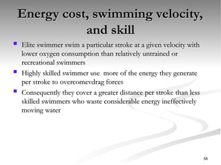 Energy cost, swimming velocity,
Energy cost, swimming velocity,
and skill
and skill
 Elite swimmer swim a particular stroke at a given velocity with
Elite swimmer swim a particular stroke at a given velocity with
lower oxygen consumption than relatively untrained or
lower oxygen consumption than relatively untrained or
recreational swimmers
recreational swimmers
 Highly skilled swimmer use more of the energy they generate
Highly skilled swimmer use more of the energy they generate
per stroke to overcomevdrag forces
per stroke to overcomevdrag forces
 Consequently they cover a greater distance per stroke than less
Consequently they cover a greater distance per stroke than less
skilled swimmers who waste considerable energy ineffectively
skilled swimmers who waste considerable energy ineffectively
moving water
moving water
58
 