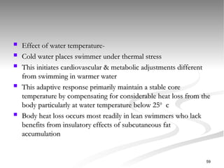  Effect of water temperature-
Effect of water temperature-
 Cold water places swimmer under thermal stress
Cold water places swimmer under thermal stress
 This initiates cardiovascular & metabolic adjustments different
This initiates cardiovascular & metabolic adjustments different
from swimming in warmer water
from swimming in warmer water
 This adaptive response primarily maintain a stable core
This adaptive response primarily maintain a stable core
temperature by compensating for considerable heat loss from the
temperature by compensating for considerable heat loss from the
body particularly at water temperature below 25
body particularly at water temperature below 250
0
c
c
 Body heat loss occurs most readily in lean swimmers who lack
Body heat loss occurs most readily in lean swimmers who lack
benefits from insulatory effects of subcutaneous fat
benefits from insulatory effects of subcutaneous fat
accumulation
accumulation
59
 