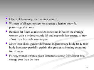  Effect of buoyancy: men versus women:
Effect of buoyancy: men versus women:
 Women of all ages possess on average a higher body fat
Women of all ages possess on average a higher body fat
percentage than men
percentage than men
 Because fat floats & muscle & bone sink in water the average
Because fat floats & muscle & bone sink in water the average
women gain a hydrodynamic lift and expends less energy to stay
women gain a hydrodynamic lift and expends less energy to stay
afloat than her male counterpart
afloat than her male counterpart
 More than likely, gender diffrences in percentage body fat & thus
More than likely, gender diffrences in percentage body fat & thus
body buoyancy partially explain the greater swimming economy
body buoyancy partially explain the greater swimming economy
for women
for women
 For eg, women swim a given distance at about 30% lower total
For eg, women swim a given distance at about 30% lower total
energy cost than do men
energy cost than do men
61
 