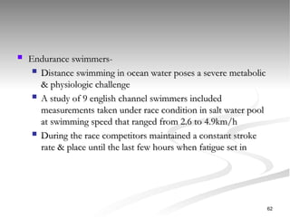  Endurance swimmers-
Endurance swimmers-
 Distance swimming in ocean water poses a severe metabolic
Distance swimming in ocean water poses a severe metabolic
& physiologic challenge
& physiologic challenge
 A study of 9 english channel swimmers included
A study of 9 english channel swimmers included
measurements taken under race condition in salt water pool
measurements taken under race condition in salt water pool
at swimming speed that ranged from 2.6 to 4.9km/h
at swimming speed that ranged from 2.6 to 4.9km/h
 During the race competitors maintained a constant stroke
During the race competitors maintained a constant stroke
rate & place until the last few hours when fatigue set in
rate & place until the last few hours when fatigue set in
62
 