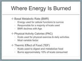 Where Energy Is Burned
 Basal Metabolic Rate (BMR)
• Energy used for cellular functions to survive
• Responsible for a majority of kcals used
• BMR declines with Age
 Physical Activity Calories (PAC)
• Kcals used for physical exercise & daily activities
• Most variable factor
 Thermic Effect of Food (TEF)
• Kcals used to digest and metabolize food
• Burns approximately 10% of kcals consumed
 
