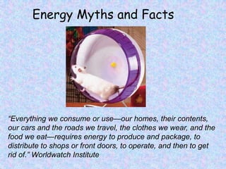 Energy Myths and Facts “Everything we consume or use—our homes, their contents, our cars and the roads we travel, the clothes we wear, and the food we eat—requires energy to produce and package, to distribute to shops or front doors, to operate, and then to get rid of.” Worldwatch Institute  
