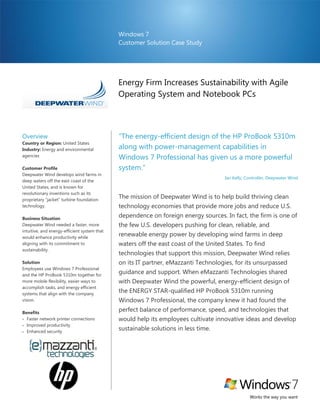 Windows 7
                                              Customer Solution Case Study




                                              Energy Firm Increases Sustainability with Agile
                                              Operating System and Notebook PCs




Overview                                      “The energy-efficient design of the HP ProBook 5310m
Country or Region: United States
Industry: Energy and environmental            along with power-management capabilities in
agencies
                                              Windows 7 Professional has given us a more powerful
Customer Profile                              system.”
Deepwater Wind develops wind farms in
                                                                                    Ian Kelly, Controller, Deepwater Wind
deep waters off the east coast of the
United States, and is known for
revolutionary inventions such as its
proprietary “jacket” turbine foundation
                                              The mission of Deepwater Wind is to help build thriving clean
technology.                                   technology economies that provide more jobs and reduce U.S.
Business Situation
                                              dependence on foreign energy sources. In fact, the firm is one of
Deepwater Wind needed a faster, more          the few U.S. developers pushing for clean, reliable, and
intuitive, and energy-efficient system that
would enhance productivity while
                                              renewable energy power by developing wind farms in deep
aligning with its commitment to               waters off the east coast of the United States. To find
sustainability.
                                              technologies that support this mission, Deepwater Wind relies
Solution                                      on its IT partner, eMazzanti Technologies, for its unsurpassed
Employees use Windows 7 Professional
and the HP ProBook 5310m together for
                                              guidance and support. When eMazzanti Technologies shared
more mobile flexibility, easier ways to       with Deepwater Wind the powerful, energy-efficient design of
accomplish tasks, and energy efficient
systems that align with the company
                                              the ENERGY STAR-qualified HP ProBook 5310m running
vision.                                       Windows 7 Professional, the company knew it had found the
Benefits
                                              perfect balance of performance, speed, and technologies that
 Faster network printer connections          would help its employees cultivate innovative ideas and develop
 Improved productivity
 Enhanced security
                                              sustainable solutions in less time.




                                                                                                Works the way you want
 