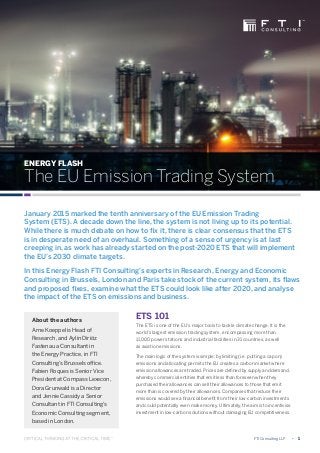 ENERGY FLASH
The EU Emission Trading System
ETS 101
The ETS is one of the EU’s major tools to tackle climate change. It is the
world’s largest emission trading system, encompassing more than
11,000 power stations and industrial facilities in 31 countries, as well
as aviation emissions.
The main logic of the system is simple: by limiting (i.e. putting a cap on)
emissions and allocating permits the EU creates a carbon market where
emission allowances are traded. Prices are defined by supply and demand,
whereby commercial entities that emit less than foreseen when they
purchased their allowances can sell their allowances to those that emit
more than is covered by their allowances. Companies that reduce their
emissions would see a financial benefit from their low-carbon investments
and could potentially even make money. Ultimately, the aim is to incentivise
investment in low-carbon solutions without damaging EU competitiveness.
January 2015 marked the tenth anniversary of the EU Emission Trading
System (ETS). A decade down the line, the system is not living up to its potential.
While there is much debate on how to fix it, there is clear consensus that the ETS
is in desperate need of an overhaul. Something of a sense of urgency is at last
creeping in, as work has already started on the post-2020 ETS that will implement
the EU’s 2030 climate targets.
In this Energy Flash FTI Consulting’s experts in Research, Energy and Economic
Consulting in Brussels, London and Paris take stock of the current system, its flaws
and proposed fixes, examine what the ETS could look like after 2020, and analyse
the impact of the ETS on emissions and business.
	 FTI Consulting LLP	 •	 1
About the authors
Arne Koeppel is Head of
Research, and Aylin Diriöz
Fastenau a Consultant in
the Energy Practice, in FTI
Consulting’s Brussels office.
Fabien Roques is Senior Vice
President at Compass Lexecon,
Dora Grunwald is a Director
and Jennie Cassidy a Senior
Consultant in FTI Consulting’s
Economic Consulting segment,
based in London.
 