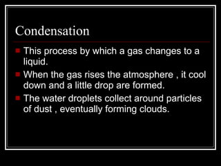 Condensation This process by which a gas changes to a liquid. When the gas rises the atmosphere , it cool down and a little drop are formed.  The water droplets collect around particles of dust , eventually forming clouds. 