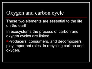 Oxygen and carbon cycle These two elements are essential to the life on the earth  In ecosystems the process of carbon and oxygen cycles are linked Producers, consumers, and decomposers play important roles  in recycling carbon and oxygen. 