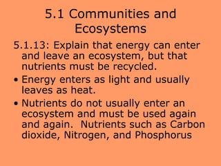 5.1 Communities and
           Ecosystems
5.1.13: Explain that energy can enter
  and leave an ecosystem, but that
  nutrients must be recycled.
• Energy enters as light and usually
  leaves as heat.
• Nutrients do not usually enter an
  ecosystem and must be used again
  and again. Nutrients such as Carbon
  dioxide, Nitrogen, and Phosphorus
 