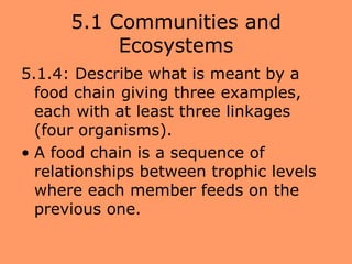 5.1 Communities and
           Ecosystems
5.1.4: Describe what is meant by a
  food chain giving three examples,
  each with at least three linkages
  (four organisms).
• A food chain is a sequence of
  relationships between trophic levels
  where each member feeds on the
  previous one.
 