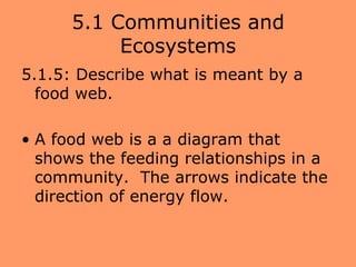 5.1 Communities and
           Ecosystems
5.1.5: Describe what is meant by a
  food web.

• A food web is a a diagram that
  shows the feeding relationships in a
  community. The arrows indicate the
  direction of energy flow.
 