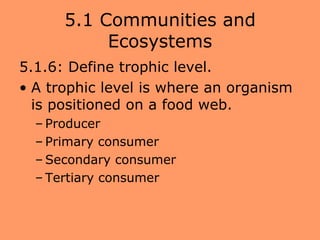 5.1 Communities and
           Ecosystems
5.1.6: Define trophic level.
• A trophic level is where an organism
  is positioned on a food web.
  – Producer
  – Primary consumer
  – Secondary consumer
  – Tertiary consumer
 