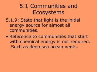 5.1 Communities and
           Ecosystems
5.1.9: State that light is the initial
  energy source for almost all
  communities.
• Reference to communities that start
  with chemical energy is not required.
   Such as deep sea ocean vents.
 