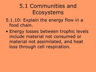5.1 Communities and
           Ecosystems
5.1.10: Explain the energy flow in a
  food chain.
• Energy losses between trophic levels
  include material not consumed or
  material not assimilated, and heat
  loss through cell respiration.
 