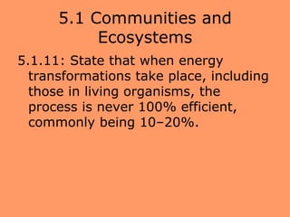 5.1 Communities and
           Ecosystems
5.1.11: State that when energy
  transformations take place, including
  those in living organisms, the
  process is never 100% efficient,
  commonly being 10–20%.
 