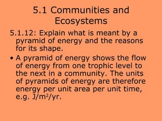 5.1 Communities and
           Ecosystems
5.1.12: Explain what is meant by a
  pyramid of energy and the reasons
  for its shape.
• A pyramid of energy shows the flow
  of energy from one trophic level to
  the next in a community. The units
  of pyramids of energy are therefore
  energy per unit area per unit time,
  e.g. J/m2/yr.
 