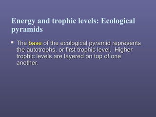 Energy and trophic levels: Ecological
pyramids
 TheThe basebase of the ecological pyramid representsof the ecological pyramid represents
the autotrophs, or first trophic level. Higherthe autotrophs, or first trophic level. Higher
trophic levels are layered on top of onetrophic levels are layered on top of one
another.another.
 